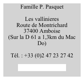 Famille P. Pasquet

Les vallinieres
Route de Montrichard
37400 Amboise
(Sur la D 61 a 1,3km du Mac Do)

Tél. : +33 (0)2 47 23 27 42

pierre@pasquet.com
